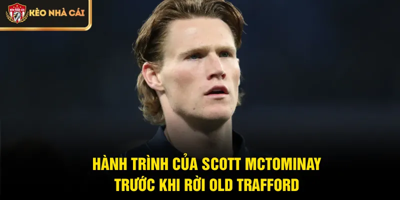 Hành trình của Scott McTominay trước khi rời Old Trafford